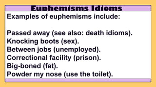 Euphemisms Idioms
Examples of euphemisms include:
Passed away (see also: death idioms).
Knocking boots (sex).
Between jobs (unemployed).
Correctional facility (prison).
Big-boned (fat).
Powder my nose (use the toilet).
 