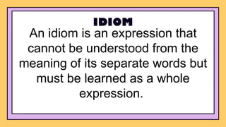 An idiom is an expression that
cannot be understood from the
meaning of its separate words but
must be learned as a whole
expression.
IDIOM
 