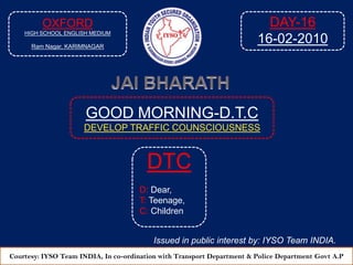 OXFORD HIGH SCHOOL ENGLISH MEDIUM RamNagar, KARIMNAGAR DAY-16 16-02-2010 JAI BHARATH GOOD MORNING-D.T.C DEVELOP TRAFFIC COUNSCIOUSNESS  DTC D: Dear, T: Teenage, C: Children Issued in public interest by: IYSO Team INDIA. Courtesy: IYSO Team INDIA, In co-ordination with Transport Department & Police Department Govt A.P 