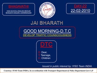GOOD MORNING-D.T.C
DEVELOP TRAFFIC COUNSCIOUSNESS
Courtesy: IYSO Team INDIA, In co-ordination with Transport Department & Police Department Govt A.P
DTC
D: Dear,
T: Teenage,
C: Children
Issued in public interest by: IYSO Team INDIA.
BHAGAVATHI
HIGH SCHOOL ENGLISH MEDIUM
BHAGATH NAGAR, KARIMNAGAR
DAY-22
22-02-2010
 