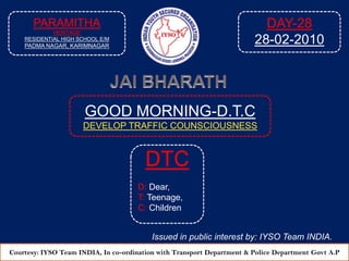 PARAMITHA HERITAGE  RESIDENTIAL HIGH SCHOOL E/M PADMA NAGAR, KARIMNAGAR DAY-28 28-02-2010 JAI BHARATH GOOD MORNING-D.T.C DEVELOP TRAFFIC COUNSCIOUSNESS  DTC D: Dear, T: Teenage, C: Children Issued in public interest by: IYSO Team INDIA. Courtesy: IYSO Team INDIA, In co-ordination with Transport Department & Police Department Govt A.P 
