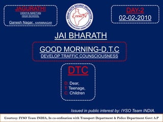 DAY-2 02-02-2010 JAGURATHI VIDHYA NIKETAN HIGH SCHOOL Ganesh Nagar,KARIMNAGAR JAI BHARATH GOOD MORNING-D.T.C DEVELOP TRAFFIC COUNSCIOUSNESS  DTC D: Dear, T: Teenage, C: Children Issued in public interest by: IYSO Team INDIA. Courtesy: IYSO Team INDIA, In co-ordination with Transport Department & Police Department Govt A.P 