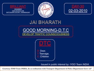 BRILLIANT GRAMMER  HIGH SCHOOL E/M SAPTHAGIRI COLONY , KARIMNAGAR DAY-30 02-03-2010 JAI BHARATH GOOD MORNING-D.T.C DEVELOP TRAFFIC COUNSCIOUSNESS  DTC D: Dear, T: Teenage, C: Children Issued in public interest by: IYSO Team INDIA. Courtesy: IYSO Team INDIA, In co-ordination with Transport Department & Police Department Govt A.P 