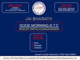 GOOD MORNING-D.T.C
DEVELOP TRAFFIC COUNSCIOUSNESS
Courtesy: IYSO Team INDIA, In co-ordination with Transport Department & Police Department Govt A.P
DTC
D: Dear,
T: Teenage,
C: Children
Issued in public interest by: IYSO Team INDIA.
BRILLIANT
GRAMMER
HIGH SCHOOL E/M
SAPTHAGIRI COLONY , KARIMNAGAR
DAY-30
02-03-2010
 