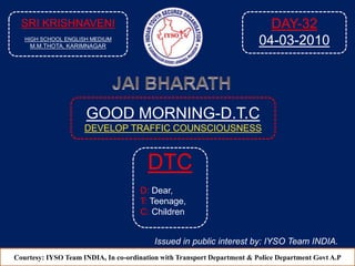 GOOD MORNING-D.T.C
DEVELOP TRAFFIC COUNSCIOUSNESS
Courtesy: IYSO Team INDIA, In co-ordination with Transport Department & Police Department Govt A.P
DTC
D: Dear,
T: Teenage,
C: Children
Issued in public interest by: IYSO Team INDIA.
SRI KRISHNAVENI
HIGH SCHOOL ENGLISH MEDIUM
M.M.THOTA, KARIMNAGAR
DAY-32
04-03-2010
 