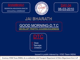 SHAMBHAVI RESIDENTIAL HIGH SCHOOL E/M & T/M VAVILALAPALLI, KARIMNAGAR DAY-35 07-03-2010 JAI BHARATH GOOD MORNING-D.T.C DEVELOP TRAFFIC COUNSCIOUSNESS  DTC D: Dear, T: Teenage, C: Children Issued in public interest by: IYSO Team INDIA. Courtesy: IYSO Team INDIA, In co-ordination with Transport Department & Police Department Govt A.P 