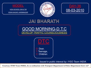 MODEL HIGH SCHOOL E/M & T/M KISAN NAGAR, KARIMNAGAR DAY-36 08-03-2010 JAI BHARATH GOOD MORNING-D.T.C DEVELOP TRAFFIC COUNSCIOUSNESS  DTC D: Dear, T: Teenage, C: Children Issued in public interest by: IYSO Team INDIA. Courtesy: IYSO Team INDIA, In co-ordination with Transport Department & Police Department Govt A.P 