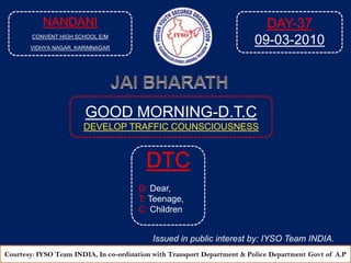 NANDANI CONVENT HIGH SCHOOL E/M VIDHYA NAGAR, KARIMNAGAR DAY-37 09-03-2010 JAI BHARATH GOOD MORNING-D.T.C DEVELOP TRAFFIC COUNSCIOUSNESS  DTC D: Dear, T: Teenage, C: Children Issued in public interest by: IYSO Team INDIA. Courtesy: IYSO Team INDIA, In co-ordination with Transport Department & Police Department Govtof A.P 