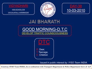 VIDYADHARI HIGH SCHOOL E/M VAVILALAPALLI, KARIMNAGAR DAY-38 10-03-2010 JAI BHARATH GOOD MORNING-D.T.C DEVELOP TRAFFIC COUNSCIOUSNESS  DTC D: Dear, T: Teenage, C: Children Issued in public interest by: IYSO Team INDIA. Courtesy: IYSO Team INDIA, In co-ordination with Transport Department & Police Department Govtof A.P 
