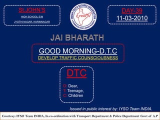 St.JOHN’S HIGH SCHOOL E/M JYOTHI NAGAR, KARIMNAGAR DAY-39 11-03-2010 JAI BHARATH GOOD MORNING-D.T.C DEVELOP TRAFFIC COUNSCIOUSNESS  DTC D: Dear, T: Teenage, C: Children Issued in public interest by: IYSO Team INDIA. Courtesy: IYSO Team INDIA, In co-ordination with Transport Department & Police Department Govtof A.P 