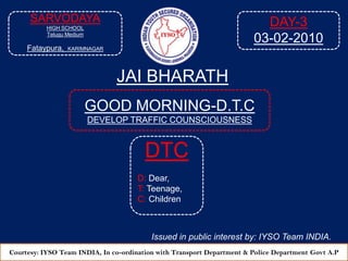 DAY-3 03-02-2010 SARVODAYA HIGH SCHOOL Telugu Medium Fataypura,KARIMNAGAR JAI BHARATH GOOD MORNING-D.T.C DEVELOP TRAFFIC COUNSCIOUSNESS  DTC D: Dear, T: Teenage, C: Children Issued in public interest by: IYSO Team INDIA. Courtesy: IYSO Team INDIA, In co-ordination with Transport Department & Police Department Govt A.P 