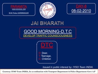 PARAMITA HIGH SCHOOL E/M M.M.Thota, KARIMNAGAR DAY-8 08-02-2010 JAI BHARATH GOOD MORNING-D.T.C DEVELOP TRAFFIC COUNSCIOUSNESS  DTC D: Dear, T: Teenage, C: Children Issued in public interest by: IYSO Team INDIA. Courtesy: IYSO Team INDIA, In co-ordination with Transport Department & Police Department Govt A.P 
