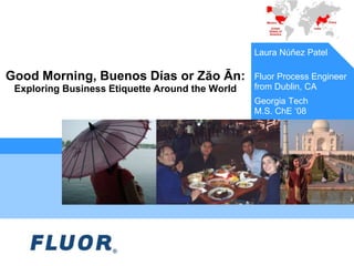 Good Morning, Buenos Días or Zăo Ān:
Exploring Business Etiquette Around the World
Laura Núñez Patel
Fluor Process Engineer
from Dublin, CA
Georgia Tech
M.S. ChE ‘08
 