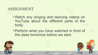 ASSIGNMENT
•Watch any singing and dancing videos on
YouTube about the different parts of the
body.
•Perform what you have watched in front of
the class tomorrow before we start.
 