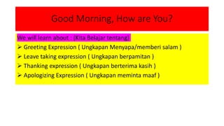 Good Morning, How are You?
We will learn about : (Kita Belajar tentang)
 Greeting Expression ( Ungkapan Menyapa/memberi salam )
 Leave taking expression ( Ungkapan berpamitan )
 Thanking expression ( Ungkapan berterima kasih )
 Apologizing Expression ( Ungkapan meminta maaf )
 