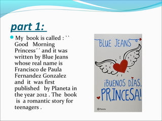 part 1:
My book is called : ``
Good Morning
Princess´´ and it was
written by Blue Jeans
whose real name is
Francisco de Paula
Fernandez Gonzalez
and it was first
published by Planeta in
the year 2012 . The book
is a romantic story for
teenagers .
 