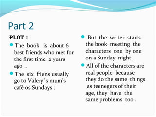 Part 2
plot :
The book is about 6
best friends who met for
the first time 2 years
ago .
The six friens usually
go to Valery´s mum’s
café os Sundays .
 But the writer starts
the book meeting the
characters one by one
on a Sunday night .
All of the characters are
real people because
they do the same things
as teenegers of their
age, they have the
same problems too .
 