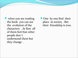  when you are reading
the book you can see
the evolution of the
characters . At first all
of them feel that other
people don´t
understand them but
they change .
One by one find their
place in society . But
their friendship is true .
 
