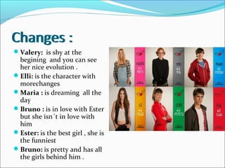Changes :
Valery: is shy at the
begining and you can see
her nice evolution .
Elli: is the character with
morechanges
Maria : is dreaming all the
day
Bruno : is in love with Ester
but she isn´t in love with
him
Ester: is the best girl , she is
the funniest
Bruno: is pretty and has all
the girls behind him .
Changes :
 