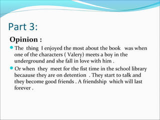 Part 3:
Opinion :
The thing I enjoyed the most about the book was when
one of the characters ( Valery) meets a boy in the
underground and she fall in love with him .
Or when they meet for the fist time in the school library
becaause they are on detention . They start to talk and
they become good friends . A friendship which will last
forever .
 