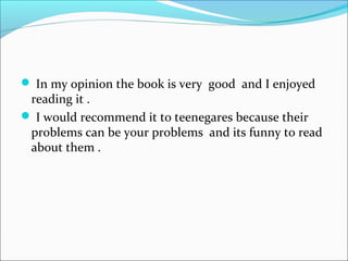  In my opinion the book is very good and I enjoyed
reading it .
 I would recommend it to teenegares because their
problems can be your problems and its funny to read
about them .
 