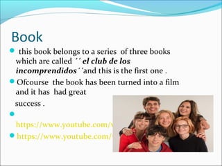 Book
 this book belongs to a series of three books
which are called ´´ el club de los
incomprendidos´´and this is the first one .
Ofcourse the book has been turned into a film
and it has had great
success .

https://www.youtube.com/watch?v=Dm3I_cD8rXA
https://www.youtube.com/watch?v=bdAEwLb_nA8
 