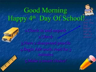 Good Morning  Happy 4 th   Day Of School! 1.Check in and unpack 2.Check 3.Have 2 sharpened pencils 4.Begin AM work: read for 3 minutes 5.Make a smart choice! Turn in your Zog Zog Report and be ready to present 
