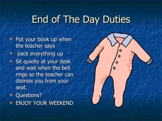 End of The Day Duties Put your book up when the teacher says  pack everything up  Sit quietly at your desk and wait when the bell rings so the teacher can dismiss you from your seat. Questions? ENJOY YOUR WEEKEND 
