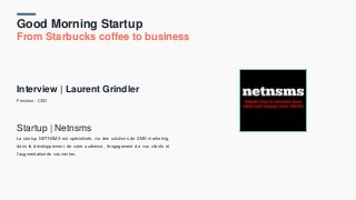 Good Morning Startup
From Starbucks coffee to business
Interview | Laurent Grindler
Fonction : CEO
Startup | Netnsms
La startup NETNSMS est spécialisée, via des solutions de SMS marketing,
dans le développement de votre audience, l’engagement de vos clients et
l’augmentation de vos ventes.
 