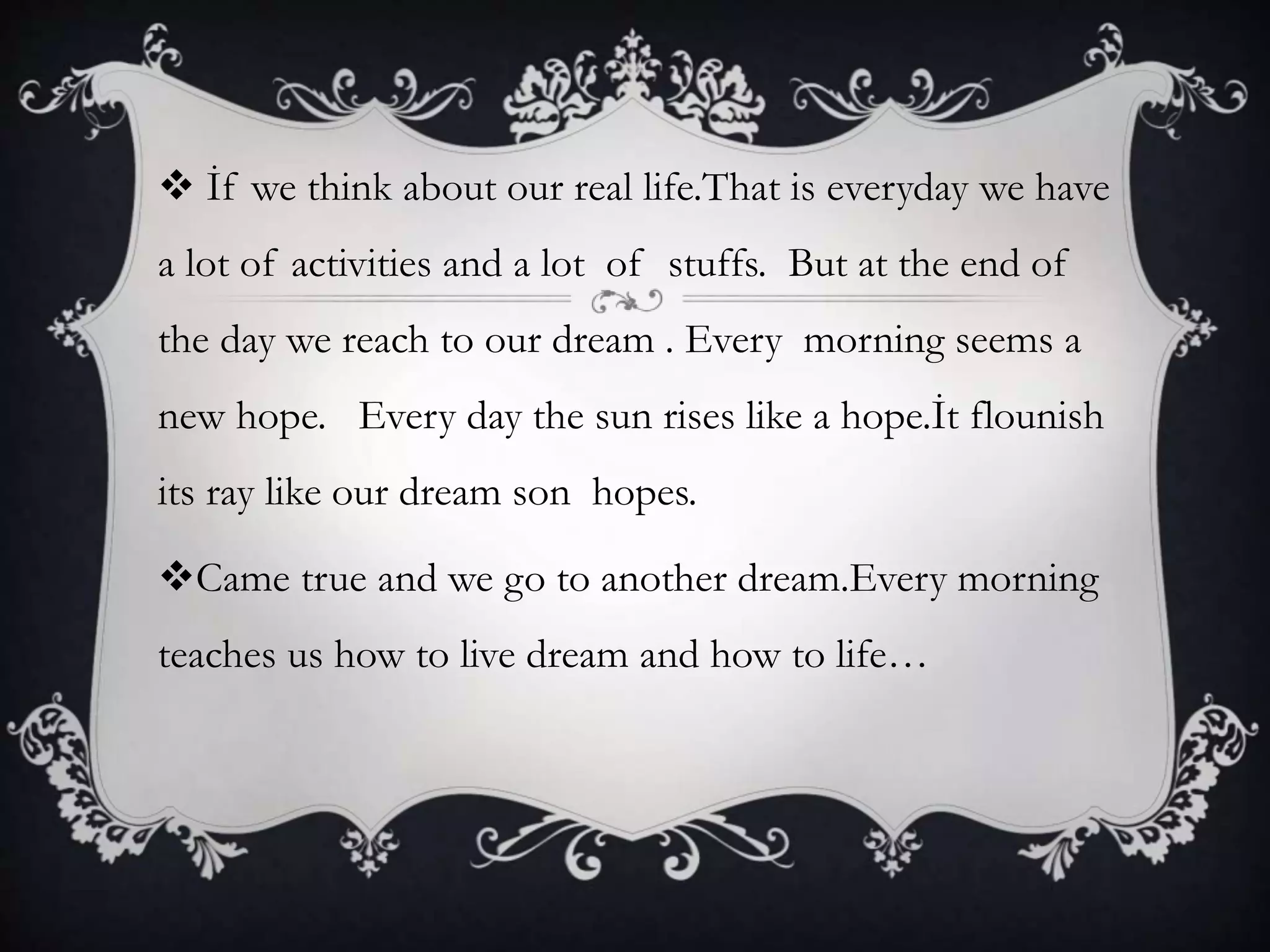  İf we think about our real life.That is everyday we have
a lot of activities and a lot of stuffs. But at the end of
the day we reach to our dream . Every morning seems a
new hope. Every day the sun rises like a hope.İt flounish
its ray like our dream son hopes.
Came true and we go to another dream.Every morning
teaches us how to live dream and how to life…
 