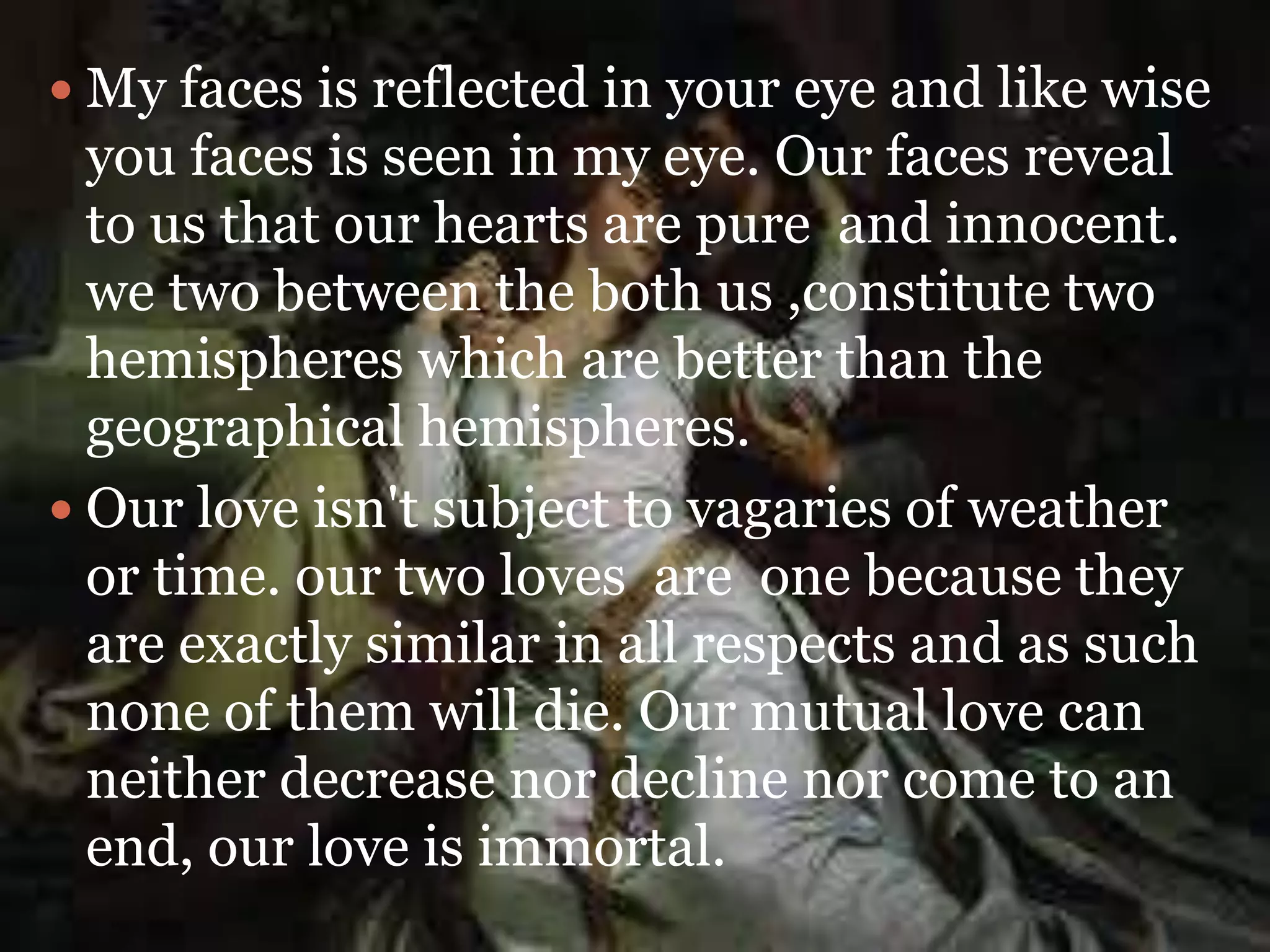  My faces is reflected in your eye and like wise
you faces is seen in my eye. Our faces reveal
to us that our hearts are pure and innocent.
we two between the both us ,constitute two
hemispheres which are better than the
geographical hemispheres.
 Our love isn't subject to vagaries of weather
or time. our two loves are one because they
are exactly similar in all respects and as such
none of them will die. Our mutual love can
neither decrease nor decline nor come to an
end, our love is immortal.
 