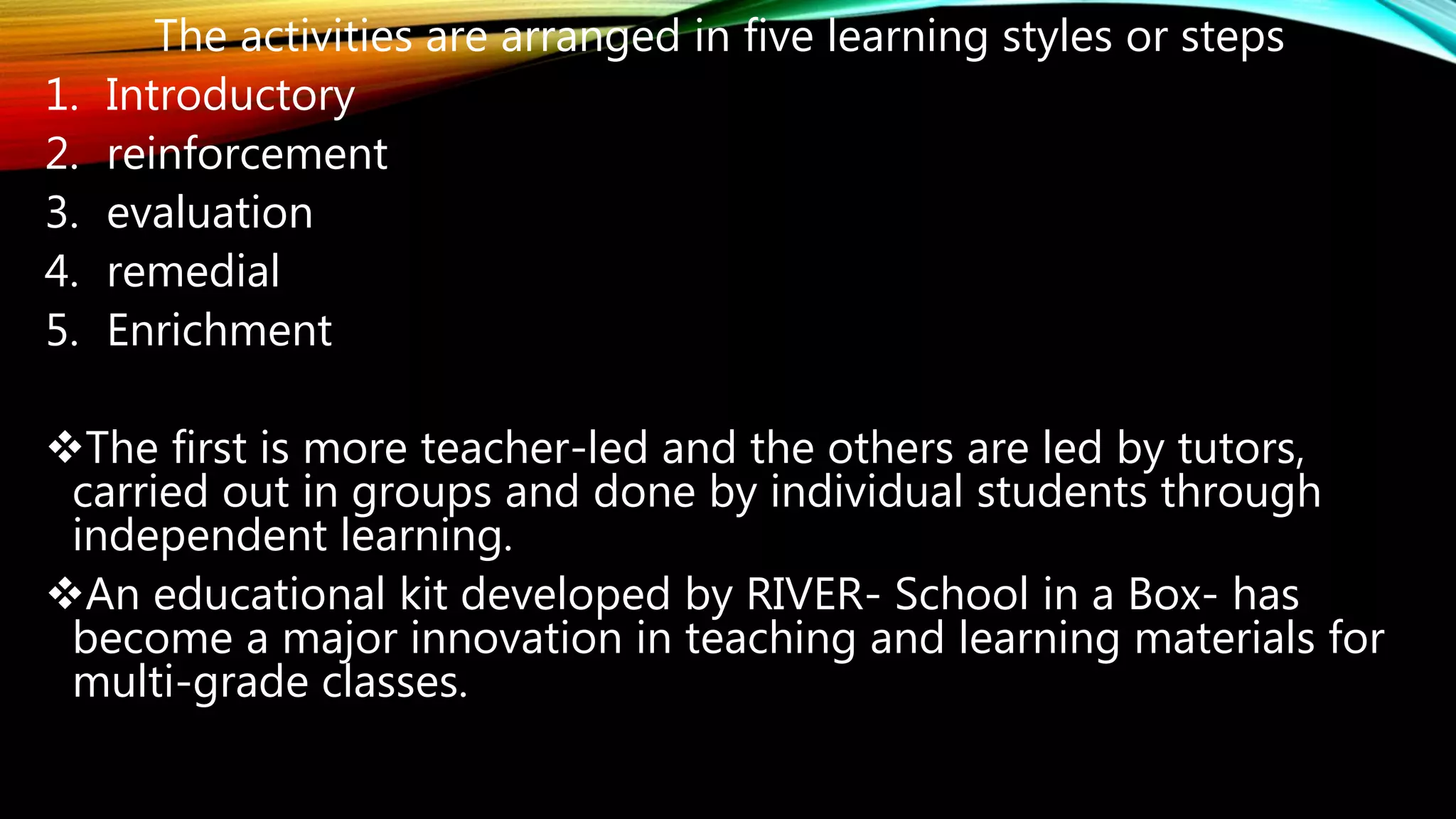The activities are arranged in five learning styles or steps
1. Introductory
2. reinforcement
3. evaluation
4. remedial
5. Enrichment
The first is more teacher-led and the others are led by tutors,
carried out in groups and done by individual students through
independent learning.
An educational kit developed by RIVER- School in a Box- has
become a major innovation in teaching and learning materials for
multi-grade classes.
 