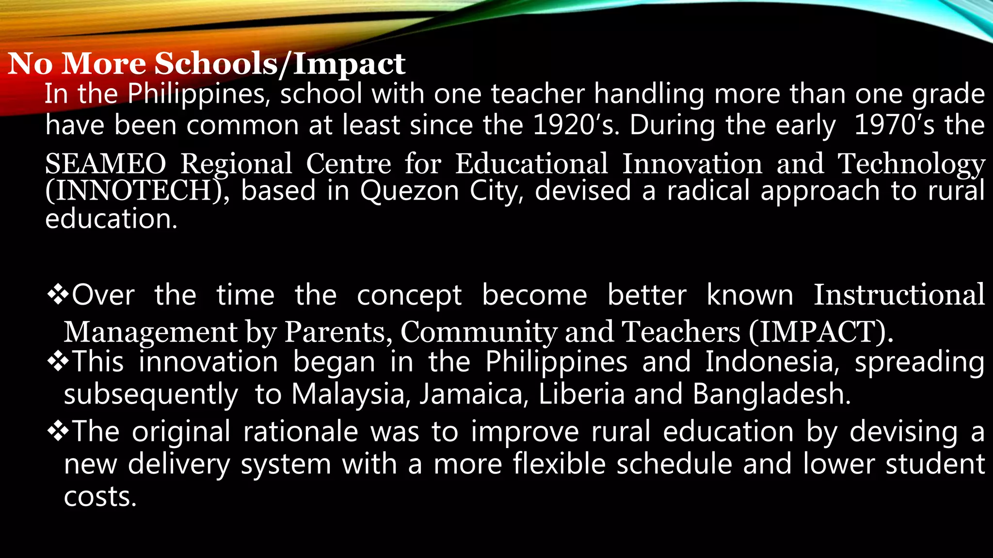No More Schools/Impact
In the Philippines, school with one teacher handling more than one grade
have been common at least since the 1920’s. During the early 1970’s the
SEAMEO Regional Centre for Educational Innovation and Technology
(INNOTECH), based in Quezon City, devised a radical approach to rural
education.
Over the time the concept become better known Instructional
Management by Parents, Community and Teachers (IMPACT).
This innovation began in the Philippines and Indonesia, spreading
subsequently to Malaysia, Jamaica, Liberia and Bangladesh.
The original rationale was to improve rural education by devising a
new delivery system with a more flexible schedule and lower student
costs.
 