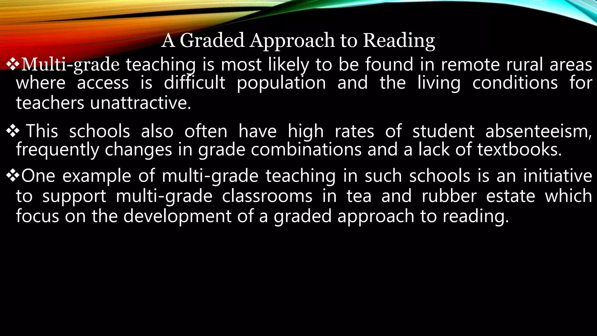 A Graded Approach to Reading
Multi-grade teaching is most likely to be found in remote rural areas
where access is difficult population and the living conditions for
teachers unattractive.
 This schools also often have high rates of student absenteeism,
frequently changes in grade combinations and a lack of textbooks.
One example of multi-grade teaching in such schools is an initiative
to support multi-grade classrooms in tea and rubber estate which
focus on the development of a graded approach to reading.
 