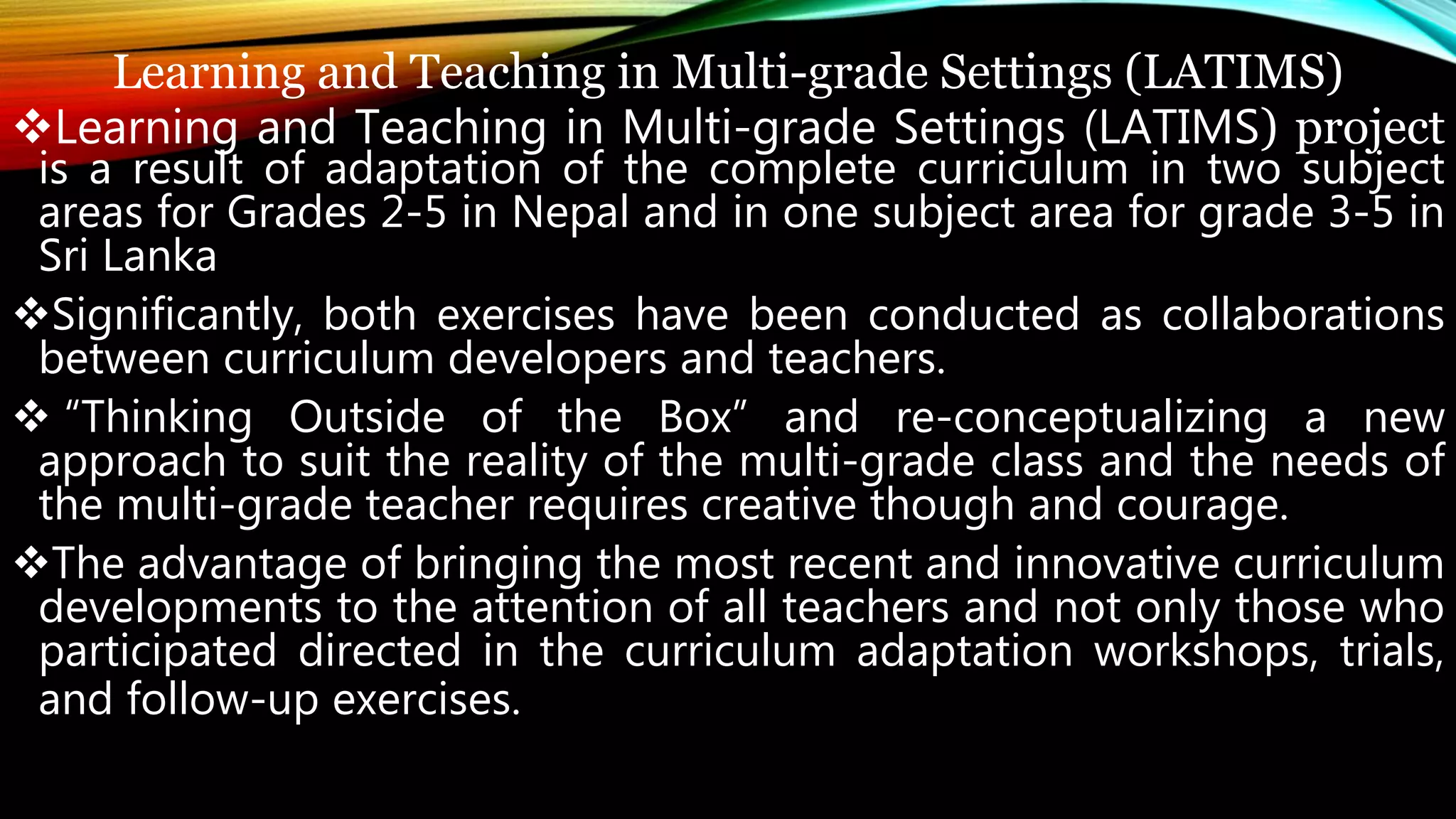 Learning and Teaching in Multi-grade Settings (LATIMS)
Learning and Teaching in Multi-grade Settings (LATIMS) project
is a result of adaptation of the complete curriculum in two subject
areas for Grades 2-5 in Nepal and in one subject area for grade 3-5 in
Sri Lanka
Significantly, both exercises have been conducted as collaborations
between curriculum developers and teachers.
 “Thinking Outside of the Box” and re-conceptualizing a new
approach to suit the reality of the multi-grade class and the needs of
the multi-grade teacher requires creative though and courage.
The advantage of bringing the most recent and innovative curriculum
developments to the attention of all teachers and not only those who
participated directed in the curriculum adaptation workshops, trials,
and follow-up exercises.
 