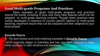 Good Multi-grade Programs And Practices
Many examples of good multi-grade programs and practices
around the world, including in Asia, and many have features which can be
adapted to multi-grade teaching contexts. Though these practices were
mainly developed in response to country specific address to multi-grade
teaching, important lesson that can be analyzed and then adapted to your
local context.
Escuela Nueva
 The best-known and most enduring examples is Escuela Nueva
which originally began in Colombia and has now been adapted in many
other countries in Latin America and elsewhere.
 