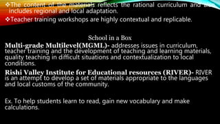 The content of the materials reflects the rational curriculum and also
includes regional and local adaptation.
Teacher training workshops are highly contextual and replicable.
School in a Box
Multi-grade Multilevel(MGML)- addresses issues in curriculum,
teacher training and the development of teaching and learning materials,
quality teaching in difficult situations and contextualization to local
conditions.
Rishi Valley Institute for Educational resources (RIVER)- RIVER
is an attempt to develop a set of materials appropriate to the languages
and local customs of the community.
Ex. To help students learn to read, gain new vocabulary and make
calculations.
 