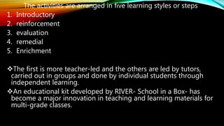 The activities are arranged in five learning styles or steps
1. Introductory
2. reinforcement
3. evaluation
4. remedial
5. Enrichment
The first is more teacher-led and the others are led by tutors,
carried out in groups and done by individual students through
independent learning.
An educational kit developed by RIVER- School in a Box- has
become a major innovation in teaching and learning materials for
multi-grade classes.
 