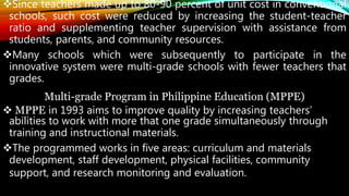 Since teachers made up to 80-90 percent of unit cost in conventional
schools, such cost were reduced by increasing the student-teacher
ratio and supplementing teacher supervision with assistance from
students, parents, and community resources.
Many schools which were subsequently to participate in the
innovative system were multi-grade schools with fewer teachers that
grades.
Multi-grade Program in Philippine Education (MPPE)
 MPPE in 1993 aims to improve quality by increasing teachers’
abilities to work with more that one grade simultaneously through
training and instructional materials.
The programmed works in five areas: curriculum and materials
development, staff development, physical facilities, community
support, and research monitoring and evaluation.
 