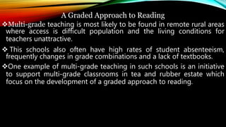 A Graded Approach to Reading
Multi-grade teaching is most likely to be found in remote rural areas
where access is difficult population and the living conditions for
teachers unattractive.
 This schools also often have high rates of student absenteeism,
frequently changes in grade combinations and a lack of textbooks.
One example of multi-grade teaching in such schools is an initiative
to support multi-grade classrooms in tea and rubber estate which
focus on the development of a graded approach to reading.
 