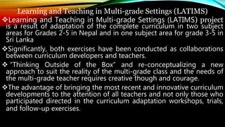 Learning and Teaching in Multi-grade Settings (LATIMS)
Learning and Teaching in Multi-grade Settings (LATIMS) project
is a result of adaptation of the complete curriculum in two subject
areas for Grades 2-5 in Nepal and in one subject area for grade 3-5 in
Sri Lanka
Significantly, both exercises have been conducted as collaborations
between curriculum developers and teachers.
 “Thinking Outside of the Box” and re-conceptualizing a new
approach to suit the reality of the multi-grade class and the needs of
the multi-grade teacher requires creative though and courage.
The advantage of bringing the most recent and innovative curriculum
developments to the attention of all teachers and not only those who
participated directed in the curriculum adaptation workshops, trials,
and follow-up exercises.
 