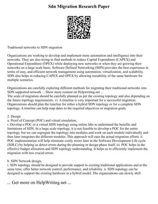 Sdn Migration Research Paper
Traditional networks to SDN migration
Organizations are working to develop and implement more automation and intelligence into their
networks. They are also trying to find methods to reduce Capital Expenditure (CAPEX) and
Operational Expenditure (OPEX) while deploying new networks or when they are growing their
networks on a large scale basis. Software Defined Networking (SDN) provides the best experience in
terms of easy, and efficient network management using automation, virtualization, and scalability.
SDN also helps in reducing CAPEX and OPEX by allowing reusability of the same hardware for
multiple scenarios.
Organizations are carefully exploring different methods for migrating their traditional networks into
SDN supported network ... Show more content on Helpwriting.net ...
The scale of migration should be carefully planned as per the existing topology and also depending on
the future topology requirements. vi. A timeline is very important for a successful migration.
Organizations should plan the timeline for either a hybrid SDN topology or for a complete SDN
topology. A timeline can help map dates to the required objectives or migration goals.
2. Design
a. Proof of Concept (POC) and virtual simulation,
i. Develop a POC or a virtual SDN topology using online labs to understand the benefits and
limitations of SDN. In a large scale topology, it is not feasible to develop a POC for the entire
topology, but we can segregate the topology into modules and work on each module individually and
then later integrates the different modules. This approach will ease the actual migration efforts. ii.
POC implementation will help eliminate costly errors later in the Software Development Life cycle
(SDLC) by helping us detect errors during the planning or design phase itself. iii. POC helps in the
effective budget allocation and SDN topology understanding. It helps us to efficiently implement the
migration with less crucial errors
b. SDN Network design,
i. SDN topology should be designed to provide support to existing traditional applications and at the
same time, offer better network control, performance, and reliability. ii. SDN topology can be
designed to support the existing hardware in a hybrid model. The organizations can slowly shift
... Get more on HelpWriting.net ...
 