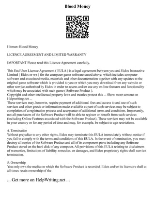 Blood Money
Hitman: Blood Money
LICENCE AGREEMENT AND LIMITED WARRANTY
IMPORTANT Please read this Licence Agreement carefully.
This End User Licence Agreement ( EULA ) is a legal agreement between you and Eidos Interactive
Limited ( Eidos or we ) for the computer game software stated above, which includes computer
software and associated media, materials and other documentation together with any updates to the
original game software which is provided to you or which you may download from any website or
other service authorised by Eidos in order to access and/or use any on line features and functionality
which may be associated with such game ( Software Product ).
Copyright and other intellectual property laws and treaties protect this ... Show more content on
Helpwriting.net ...
These services may, however, require payment of additional fees and access to and use of such
services and other goods or information made available as part of such services may be subject to
completion of a registration process and acceptance of additional terms and conditions. Importantly,
not all purchasers of the Software Product will be able to register or benefit from such services
(including Online Features associated with the Software Product). These services may not be available
in your country or for any period of time and may, for example, be subject to age restrictions.
4. Termination
Without prejudice to any other rights, Eidos may terminate this EULA immediately without notice if
you fail to comply with the terms and conditions of this EULA. In the event of termination, you must
destroy all copies of the Software Product and all of its component parts including any Software
Product stored on the hard disk of any computer. All provisions of this EULA relating to disclaimers
of warranties, limitations of liability, remedies, or damages, and Eidos proprietary rights shall survive
termination.
5. Ownership
You only own the media on which the Software Product is recorded. Eidos and/or its licensors shall at
all times retain ownership of the
... Get more on HelpWriting.net ...
 