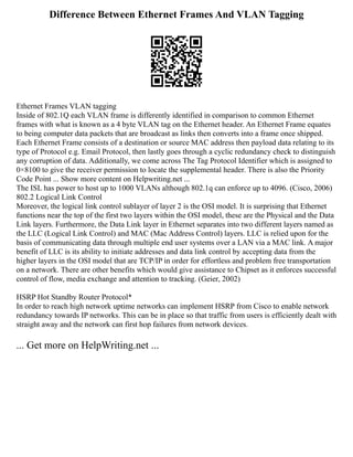 Difference Between Ethernet Frames And VLAN Tagging
Ethernet Frames VLAN tagging
Inside of 802.1Q each VLAN frame is differently identified in comparison to common Ethernet
frames with what is known as a 4 byte VLAN tag on the Ethernet header. An Ethernet Frame equates
to being computer data packets that are broadcast as links then converts into a frame once shipped.
Each Ethernet Frame consists of a destination or source MAC address then payload data relating to its
type of Protocol e.g. Email Protocol, then lastly goes through a cyclic redundancy check to distinguish
any corruption of data. Additionally, we come across The Tag Protocol Identifier which is assigned to
0×8100 to give the receiver permission to locate the supplemental header. There is also the Priority
Code Point ... Show more content on Helpwriting.net ...
The ISL has power to host up to 1000 VLANs although 802.1q can enforce up to 4096. (Cisco, 2006)
802.2 Logical Link Control
Moreover, the logical link control sublayer of layer 2 is the OSI model. It is surprising that Ethernet
functions near the top of the first two layers within the OSI model, these are the Physical and the Data
Link layers. Furthermore, the Data Link layer in Ethernet separates into two different layers named as
the LLC (Logical Link Control) and MAC (Mac Address Control) layers. LLC is relied upon for the
basis of communicating data through multiple end user systems over a LAN via a MAC link. A major
benefit of LLC is its ability to initiate addresses and data link control by accepting data from the
higher layers in the OSI model that are TCP/IP in order for effortless and problem free transportation
on a network. There are other benefits which would give assistance to Chipset as it enforces successful
control of flow, media exchange and attention to tracking. (Geier, 2002)
HSRP Hot Standby Router Protocol*
In order to reach high network uptime networks can implement HSRP from Cisco to enable network
redundancy towards IP networks. This can be in place so that traffic from users is efficiently dealt with
straight away and the network can first hop failures from network devices.
... Get more on HelpWriting.net ...
 