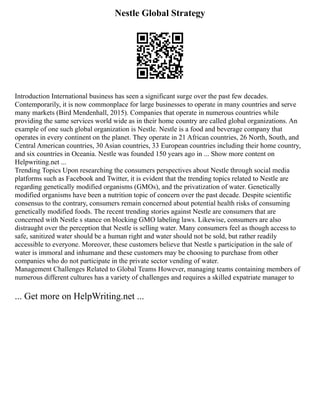 Nestle Global Strategy
Introduction International business has seen a significant surge over the past few decades.
Contemporarily, it is now commonplace for large businesses to operate in many countries and serve
many markets (Bird Mendenhall, 2015). Companies that operate in numerous countries while
providing the same services world wide as in their home country are called global organizations. An
example of one such global organization is Nestle. Nestle is a food and beverage company that
operates in every continent on the planet. They operate in 21 African countries, 26 North, South, and
Central American countries, 30 Asian countries, 33 European countries including their home country,
and six countries in Oceania. Nestle was founded 150 years ago in ... Show more content on
Helpwriting.net ...
Trending Topics Upon researching the consumers perspectives about Nestle through social media
platforms such as Facebook and Twitter, it is evident that the trending topics related to Nestle are
regarding genetically modified organisms (GMOs), and the privatization of water. Genetically
modified organisms have been a nutrition topic of concern over the past decade. Despite scientific
consensus to the contrary, consumers remain concerned about potential health risks of consuming
genetically modified foods. The recent trending stories against Nestle are consumers that are
concerned with Nestle s stance on blocking GMO labeling laws. Likewise, consumers are also
distraught over the perception that Nestle is selling water. Many consumers feel as though access to
safe, sanitized water should be a human right and water should not be sold, but rather readily
accessible to everyone. Moreover, these customers believe that Nestle s participation in the sale of
water is immoral and inhumane and these customers may be choosing to purchase from other
companies who do not participate in the private sector vending of water.
Management Challenges Related to Global Teams However, managing teams containing members of
numerous different cultures has a variety of challenges and requires a skilled expatriate manager to
... Get more on HelpWriting.net ...
 