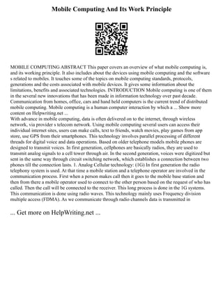 Mobile Computing And Its Work Principle
MOBILE COMPUTING ABSTRACT This paper covers an overview of what mobile computing is,
and its working principle. It also includes about the devices using mobile computing and the software
s related to mobiles. It touches some of the topics on mobile computing standards, protocols,
generations and the costs associated with mobile devices. It gives some information about the
limitations, benefits and associated technologies. INTRODUCTION Mobile computing is one of them
in the several new innovations that has been made in information technology over past decade.
Communication from homes, office, cars and hand held computers is the current trend of distributed
mobile computing. Mobile computing is a human computer interaction by which a ... Show more
content on Helpwriting.net ...
With advance in mobile computing, data is often delivered on to the internet, through wireless
network, via provider s telecom network. Using mobile computing several users can access their
individual internet sites, users can make calls, text to friends, watch movies, play games from app
store, use GPS from their smartphones. This technology involves parallel processing of different
threads for digital voice and data operations. Based on older telephone models mobile phones are
designed to transmit voices. In first generation, cellphones are basically radios, they are used to
transmit analog signals to a cell tower through air. In the second generation, voices were digitized but
sent in the same way through circuit switching network, which establishes a connection between two
phones till the connection lasts. 1. Analog Cellular technology: (1G) In first generation the radio
telephony system is used. At that time a mobile station and a telephone operator are involved in the
communication process. First when a person makes call then it goes to the mobile base station and
then from there a mobile operator used to connect to the other person based on the request of who has
called. Then the call will be connected to the receiver. This long process is done in the 1G systems.
This communication is done using radio waves. This technology mainly uses Frequency division
multiple access (FDMA). As we communicate through radio channels data is transmitted in
... Get more on HelpWriting.net ...
 