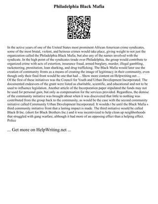 Philadelphia Black Mafia
In the active years of one of the United States most prominent African American crime syndicates,
some of the most brutal, violent, and heinous crimes would take place, giving weight to not just the
organization called the Philadelphia Black Mafia, but also any of the names involved with the
syndicate. In the high point of the syndicates tirade over Philadelphia, the group would contribute to
organized crime with acts of extortion, insurance fraud, armed burglary, murder, illegal gambling,
racketeering, prostitution, loan sharking, and drug trafficking. The Black Mafia would later use the
creation of community fronts as a means of creating the image of legitimacy in their community, even
though only their final front would be one that had ... Show more content on Helpwriting.net ...
Of the first of these initiatives was the Council for Youth and Urban Development Incorporated. The
documented endeavors of the grant were listed as charitable, scientific, and educational and not to be
used to influence legislation. Another article of the Incorporation paper stipulated the funds may not
be used for personal gain, but only as compensation for the services provided. Regardless, the demise
of the community initiative was brought about when it was discovered that little to nothing was
contributed from the group back to the community, as would be the case with the second community
initiative called Community Urban Development Incorporated. It wouldn t be until the Black Mafia s
third community initiative front that a lasting impact is made. The third initiative would be called
Black B Inc. (short for Black Brothers Inc.) and it was incentivized to help clean up neighborhoods
that struggled with gang warfare, although it had more of an opposing effect than a helping effect.
Police
... Get more on HelpWriting.net ...
 