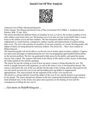 Social Cost Of War Analysis
Americas Cost of Wars Abroad and domestic
Clark, George. The Human and Social Costs of War. Enviroment 50.2 (2008): 3. Academic Search
Premier. Web. 22 Apr. 2016.
The article describes the different forms of casualties in war; as well as, the civilian casualties of war
after soldiers come home from war. The human cost of war does not stay on the battle field; it comes
home to the soldiers wives and their children. The four thousand soldiers killed in Iraq, and
Afghanistan is a small fraction, compared to soldiers suicides and imprisonment of soldiers killing
their wives. The war is the outcome of casualties of war torn countries; as a result, the Iraq people, and
afghan civilians are being abused by American soldiers. The article fits ... Show more content on
Helpwriting.net ...
The American people will not be able to see the true cost in money spent on future conflicts. Congress
has taken total advantage in implementing the new laws by propagating eight hundred billion dollars
on the terrorist problem. The law was generated to hide access by the public, and spend the money
anyway they wanted. The congress falls back on the liberty of this nation as their excuse in allocating
the funds needed for the military spending.
The article fits into the writing as a tool in how tax payer s money is being allocated for war. The
article is straight forward in the legitimacy as well as the writer s view is not biased but factual. The
source is directed at the cost of the war and this fits the topic of the writing, and how they paid for the
war; the article accesses the cost of war and the hidden price tag hidden in supplemental
appropriations. The source picked, fits the argument of the writers view toward war.
The article is a strong indicator toward the subject of the cost of war, and the distrust in government
by the people. The source opened new debates on the laws implemented behind the people s back to
fund unfunded wars. In the article, this opens more questions on the funding of wars and the
consequences in hiding the true cost of
... Get more on HelpWriting.net ...
 