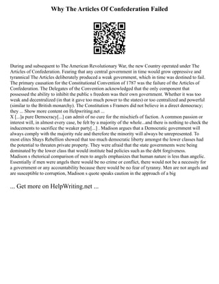 Why The Articles Of Confederation Failed
During and subsequent to The American Revolutionary War, the new Country operated under The
Articles of Confederation. Fearing that any central government in time would grow oppressive and
tyrannical The Articles deliberately produced a weak government, which in time was destined to fail.
The primary causation for the Constitutional Convention of 1787 was the failure of the Articles of
Confederation. The Delegates of the Convention acknowledged that the only component that
possessed the ability to inhibit the public s freedom was their own government. Whether it was too
weak and decentralized (in that it gave too much power to the states) or too centralized and powerful
(similar to the British monarchy). The Constitution s Framers did not believe in a direct democracy;
they ... Show more content on Helpwriting.net ...
X [...]a pure Democracy[...] can admit of no cure for the mischiefs of faction. A common passion or
interest will, in almost every case, be felt by a majority of the whole...and there is nothing to check the
inducements to sacrifice the weaker party[...] . Madison argues that a Democratic government will
always comply with the majority rule and therefore the minority will always be unrepresented. To
most elites Shays Rebellion showed that too much democratic liberty amongst the lower classes had
the potential to threaten private property. They were afraid that the state governments were being
dominated by the lower class that would institute bad policies such as the debt forgiveness.
Madison s rhetorical comparison of men to angels emphasizes that human nature is less than angelic.
Essentially if men were angels there would be no crime or conflict, there would not be a necessity for
a government or any accountability because there would be no fear of tyranny. Men are not angels and
are susceptible to corruption, Madison s quote speaks caution in the approach of a big
... Get more on HelpWriting.net ...
 