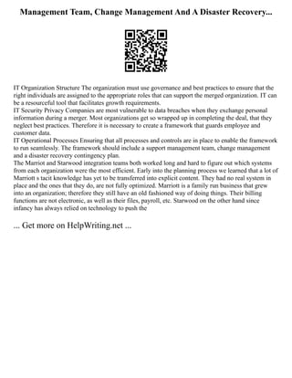 Management Team, Change Management And A Disaster Recovery...
IT Organization Structure The organization must use governance and best practices to ensure that the
right individuals are assigned to the appropriate roles that can support the merged organization. IT can
be a resourceful tool that facilitates growth requirements.
IT Security Privacy Companies are most vulnerable to data breaches when they exchange personal
information during a merger. Most organizations get so wrapped up in completing the deal, that they
neglect best practices. Therefore it is necessary to create a framework that guards employee and
customer data.
IT Operational Processes Ensuring that all processes and controls are in place to enable the framework
to run seamlessly. The framework should include a support management team, change management
and a disaster recovery contingency plan.
The Marriot and Starwood integration teams both worked long and hard to figure out which systems
from each organization were the most efficient. Early into the planning process we learned that a lot of
Marriott s tacit knowledge has yet to be transferred into explicit content. They had no real system in
place and the ones that they do, are not fully optimized. Marriott is a family run business that grew
into an organization; therefore they still have an old fashioned way of doing things. Their billing
functions are not electronic, as well as their files, payroll, etc. Starwood on the other hand since
infancy has always relied on technology to push the
... Get more on HelpWriting.net ...
 